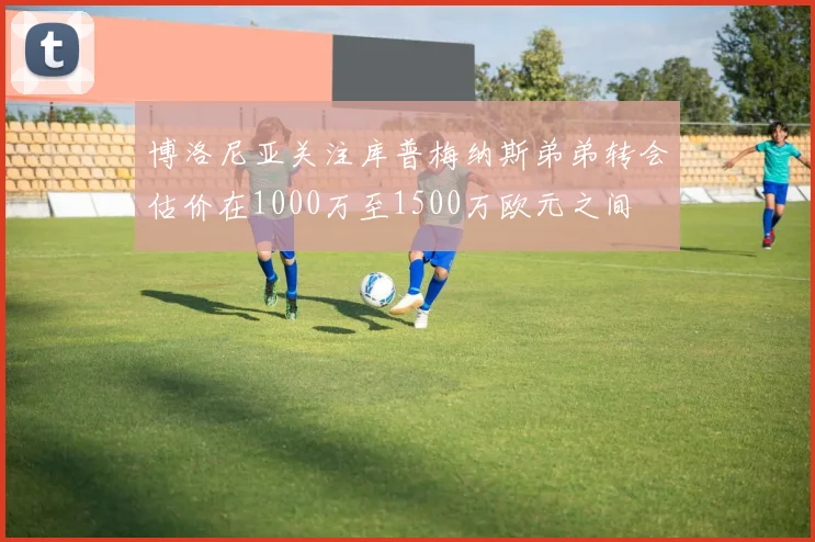 博洛尼亚关注库普梅纳斯弟弟转会估价在1000万至1500万欧元之间