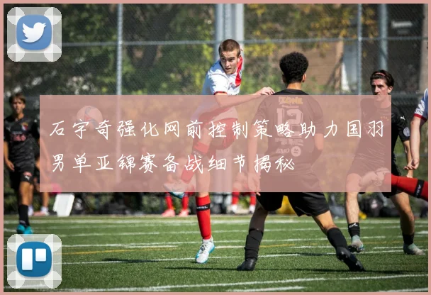 石宇奇强化网前控制策略助力国羽男单亚锦赛备战细节揭秘