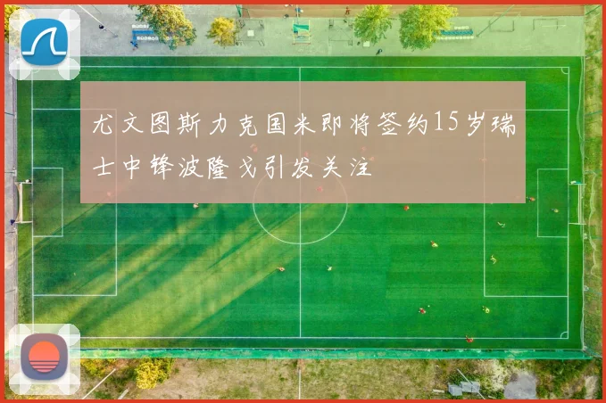 尤文图斯力克国米即将签约15岁瑞士中锋波隆戈引发关注