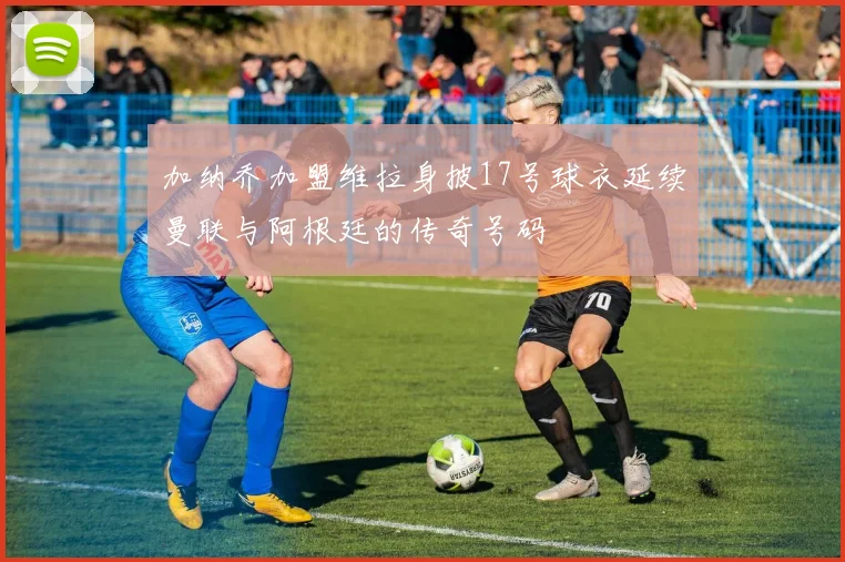 加纳乔加盟维拉身披17号球衣延续曼联与阿根廷的传奇号码