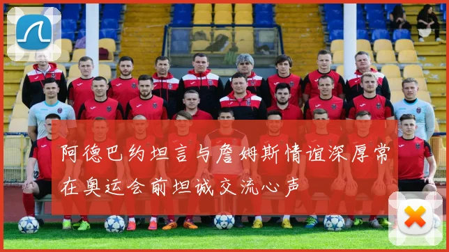 阿德巴约坦言与詹姆斯情谊深厚常在奥运会前坦诚交流心声