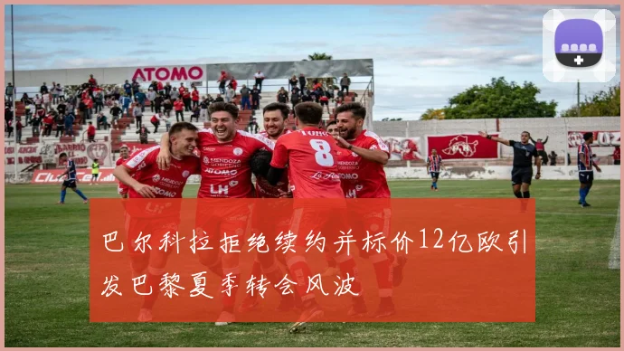 巴尔科拉拒绝续约并标价12亿欧引发巴黎夏季转会风波
